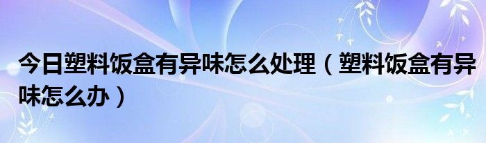 今日塑料饭盒有异味怎么处理（塑料饭盒有异味怎么办）