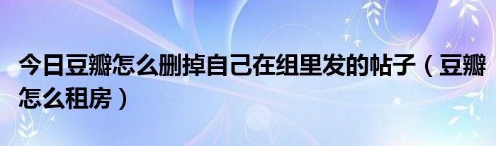 今日豆瓣怎么删掉自己在组里发的帖子（豆瓣怎么租房）