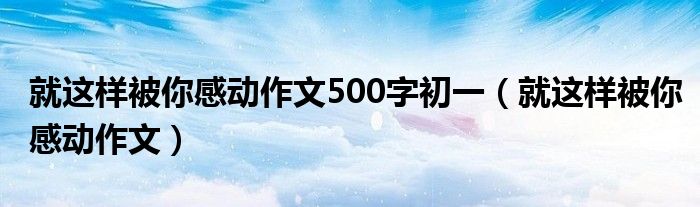 就这样被你感动作文500字初一（就这样被你感动作文）