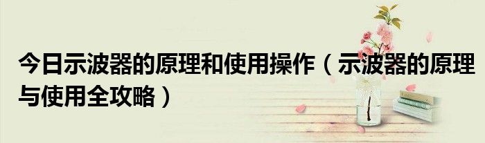 今日示波器的原理和使用操作（示波器的原理与使用全攻略）
