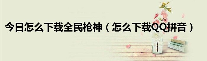今日怎么下载全民枪神（怎么下载QQ拼音）