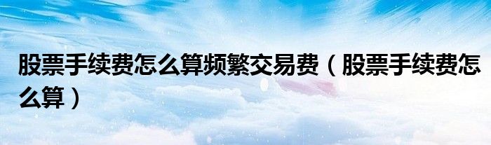 股票手续费怎么算频繁交易费（股票手续费怎么算）