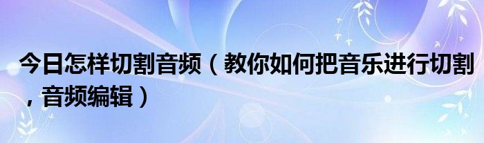今日怎样切割音频（教你如何把音乐进行切割，音频编辑）