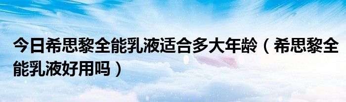 今日希思黎全能乳液适合多大年龄（希思黎全能乳液好用吗）