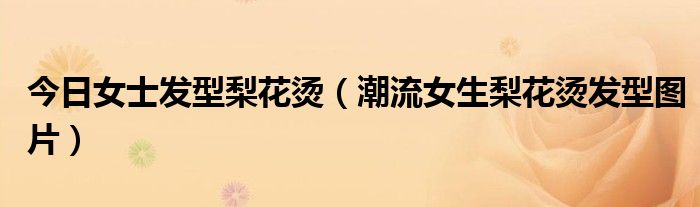 今日女士发型梨花烫（潮流女生梨花烫发型图片）