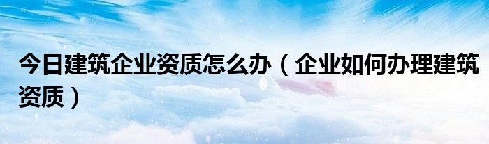 今日建筑企业资质怎么办（企业如何办理建筑资质）