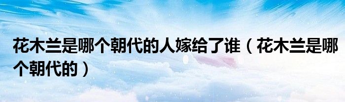 花木兰是哪个朝代的人嫁给了谁（花木兰是哪个朝代的）