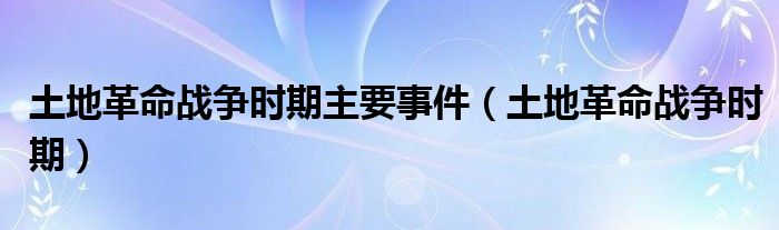 土地革命战争时期主要事件（土地革命战争时期）
