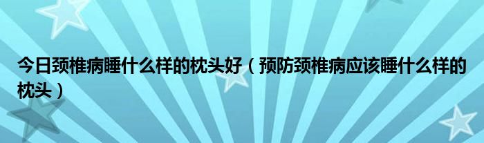 今日颈椎病睡什么样的枕头好（预防颈椎病应该睡什么样的枕头）