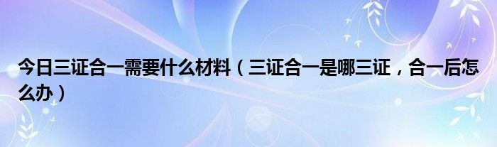今日三证合一需要什么材料（三证合一是哪三证，合一后怎么办）
