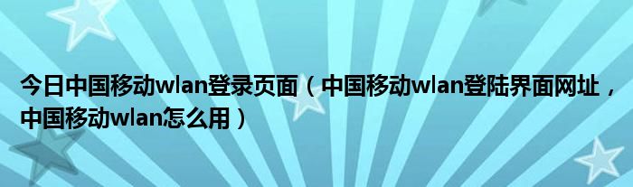今日中国移动wlan登录页面（中国移动wlan登陆界面网址，中国移动wlan怎么用）