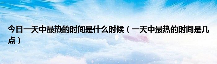 今日一天中最热的时间是什么时候（一天中最热的时间是几点）