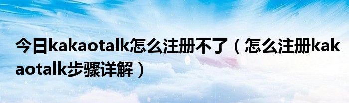 今日kakaotalk怎么注册不了（怎么注册kakaotalk步骤详解）