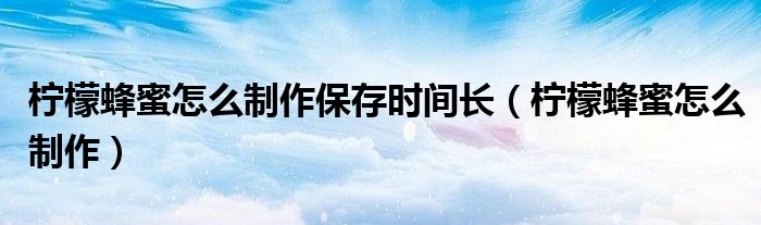 柠檬蜂蜜怎么制作保存时间长（柠檬蜂蜜怎么制作）