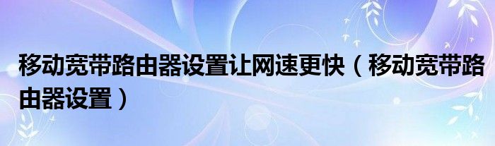 移动宽带路由器设置让网速更快（移动宽带路由器设置）