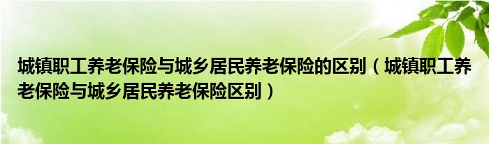 城镇职工养老保险与城乡居民养老保险的区别（城镇职工养老保险与城乡居民养老保险区别）