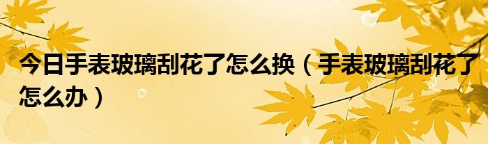 今日手表玻璃刮花了怎么换（手表玻璃刮花了怎么办）