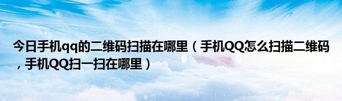 今日手机qq的二维码扫描在哪里（手机QQ怎么扫描二维码，手机QQ扫一扫在哪里）