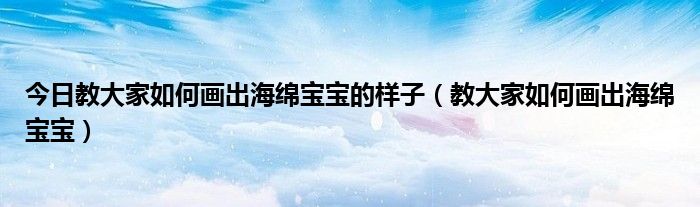 今日教大家如何画出海绵宝宝的样子（教大家如何画出海绵宝宝）