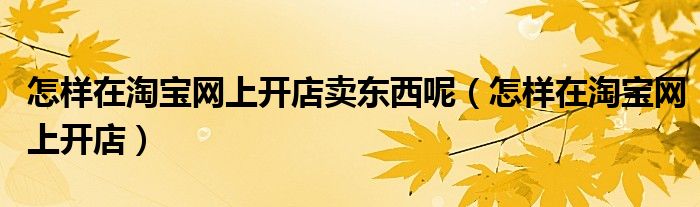 怎样在淘宝网上开店卖东西呢（怎样在淘宝网上开店）