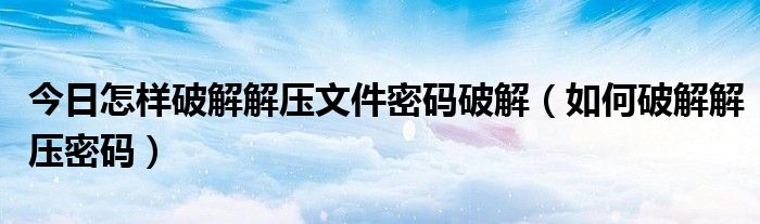 今日怎样破解解压文件密码破解（如何破解解压密码）