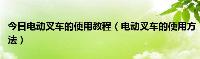 今日电动叉车的使用教程（电动叉车的使用方法）