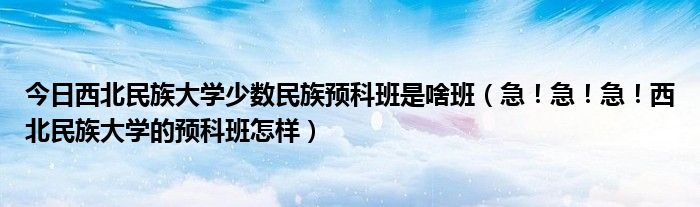 今日西北民族大学少数民族预科班是啥班（急！急！急！西北民族大学的预科班怎样）