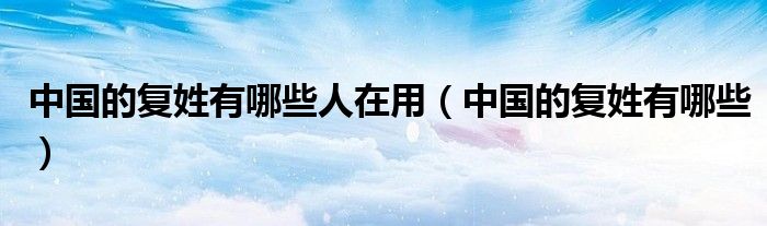 中国的复姓有哪些人在用（中国的复姓有哪些）