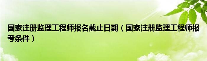 国家注册监理工程师报名截止日期（国家注册监理工程师报考条件）