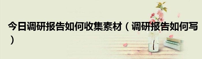 今日调研报告如何收集素材（调研报告如何写）