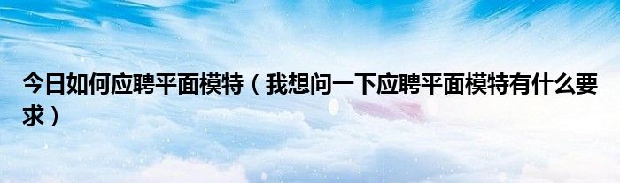 今日如何应聘平面模特（我想问一下应聘平面模特有什么要求）