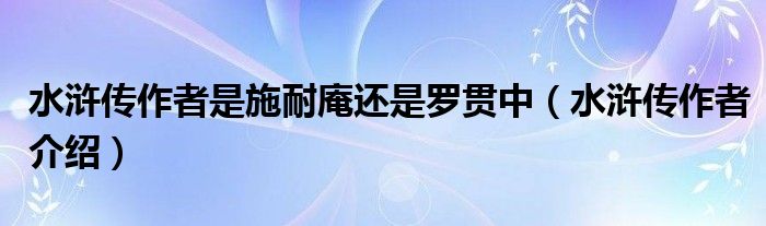 水浒传作者是施耐庵还是罗贯中（水浒传作者介绍）