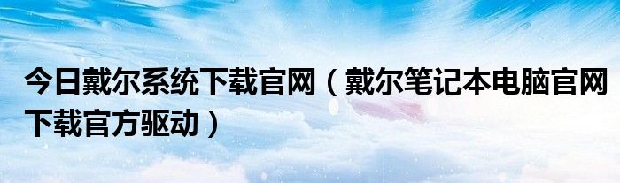 今日戴尔系统下载官网（戴尔笔记本电脑官网下载官方驱动）