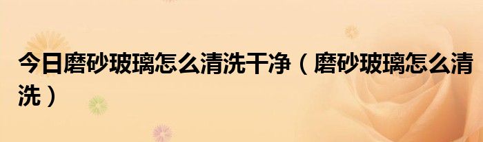 今日磨砂玻璃怎么清洗干净（磨砂玻璃怎么清洗）