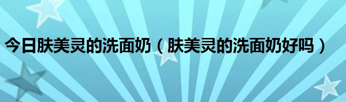 今日肤美灵的洗面奶（肤美灵的洗面奶好吗）