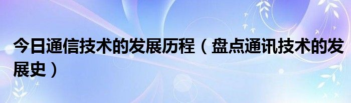 今日通信技术的发展历程（盘点通讯技术的发展史）