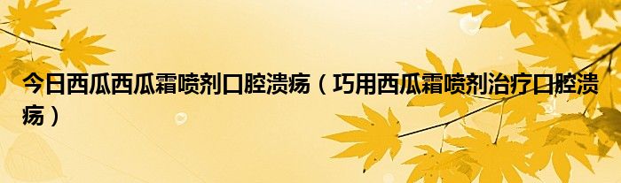 今日西瓜西瓜霜喷剂口腔溃疡（巧用西瓜霜喷剂治疗口腔溃疡）