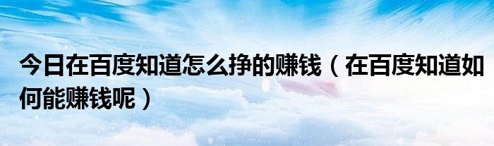 今日在百度知道怎么挣的赚钱（在百度知道如何能赚钱呢）