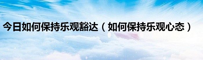今日如何保持乐观豁达（如何保持乐观心态）