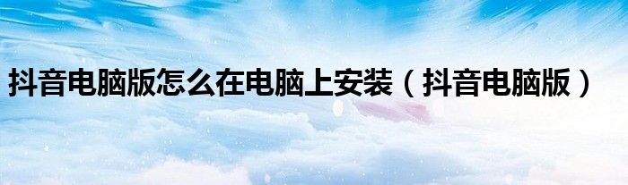 抖音电脑版怎么在电脑上安装（抖音电脑版）