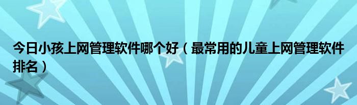 今日小孩上网管理软件哪个好（最常用的儿童上网管理软件排名）