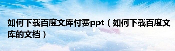 如何下载百度文库付费ppt（如何下载百度文库的文档）