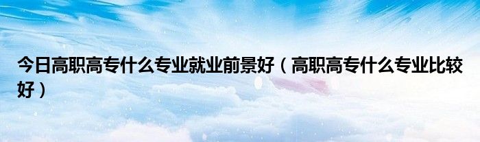 今日高职高专什么专业就业前景好（高职高专什么专业比较好）