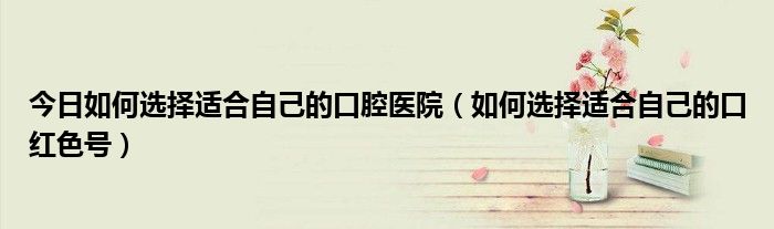 今日如何选择适合自己的口腔医院（如何选择适合自己的口红色号）