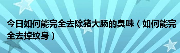 今日如何能完全去除猪大肠的臭味（如何能完全去掉纹身）