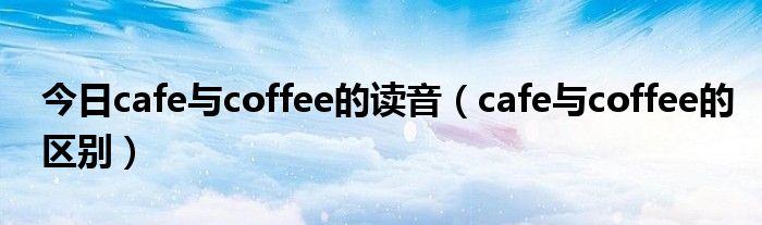 今日cafe与coffee的读音（cafe与coffee的区别）