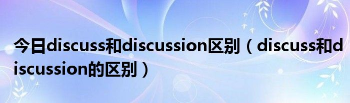 今日discuss和discussion区别（discuss和discussion的区别）