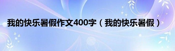 我的快乐暑假作文400字（我的快乐暑假）