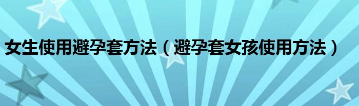 女生使用避孕套方法（避孕套女孩使用方法）