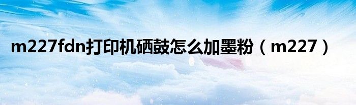 m227fdn打印机硒鼓怎么加墨粉（m227）